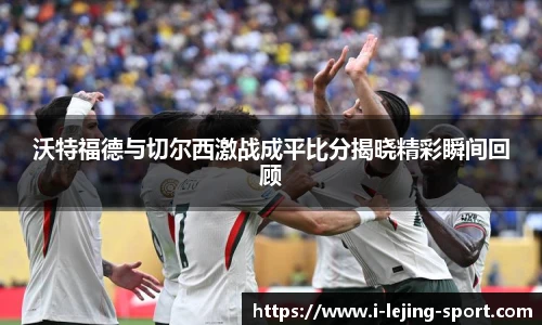 沃特福德与切尔西激战成平比分揭晓精彩瞬间回顾